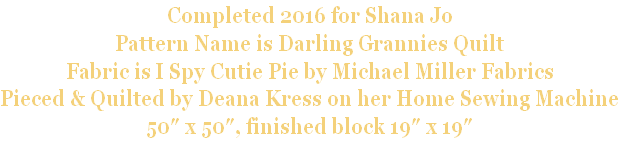 Completed 2016 for Shana Jo
Pattern Name is Darling Grannies Quilt
Fabric is I Spy Cutie Pie by Michael Miller Fabrics
Pieced & Quilted by Deana Kress on her Home Sewing Machine
50″ x 50″, finished block 19″ x 19″

